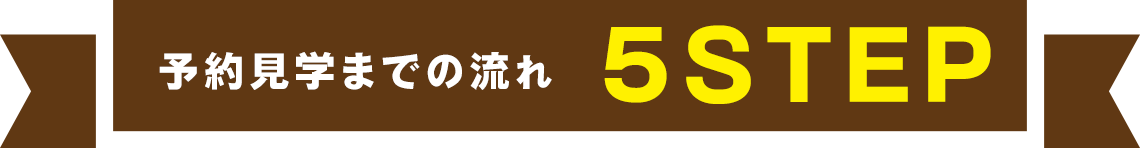 予約見学までの流れ 5STEP